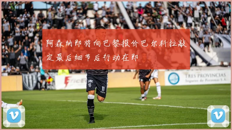 阿森纳即将向巴黎报价巴尔科拉敲定最后细节后行动在即