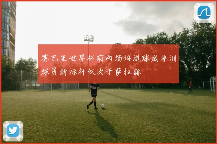 赛巴里世界杯前两场均进球成非洲球员新标杆仅次于萨拉赫