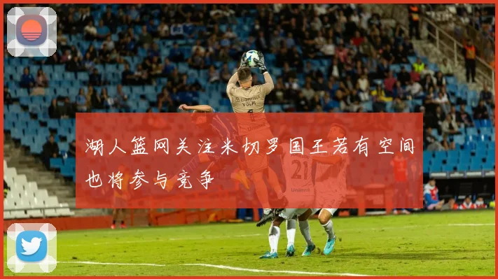湖人篮网关注米切罗国王若有空间也将参与竞争