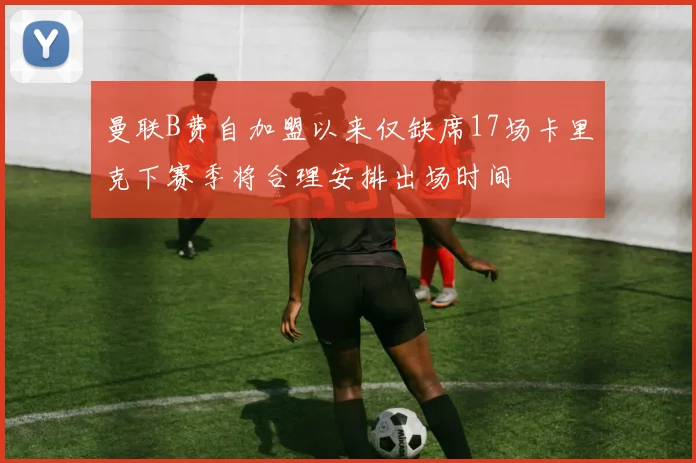 曼联B费自加盟以来仅缺席17场卡里克下赛季将合理安排出场时间