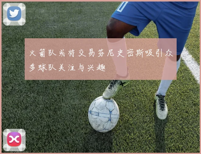 火箭队或将交易芬尼史密斯吸引众多球队关注与兴趣