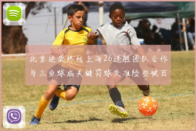 北京逆袭终结上海26连胜团队合作与三分球成关键罚球失准险些破百