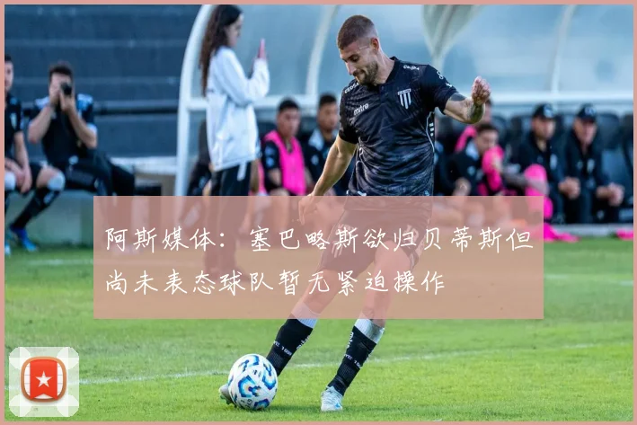阿斯媒体：塞巴略斯欲归贝蒂斯但尚未表态球队暂无紧迫操作