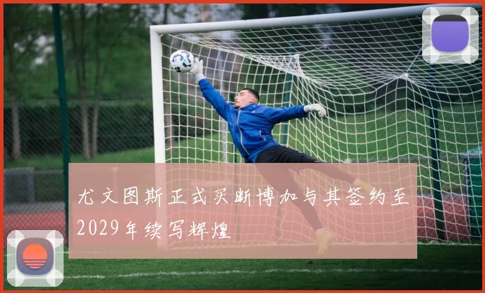 尤文图斯正式买断博加与其签约至2029年续写辉煌