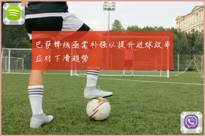 巴萨锋线亟需补强以提升进球效率应对下滑趋势