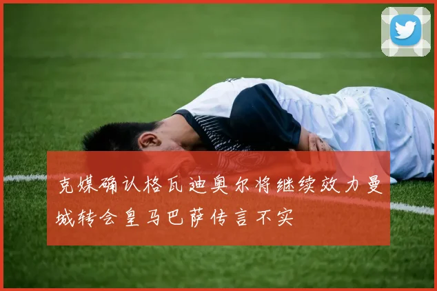 克媒确认格瓦迪奥尔将继续效力曼城转会皇马巴萨传言不实