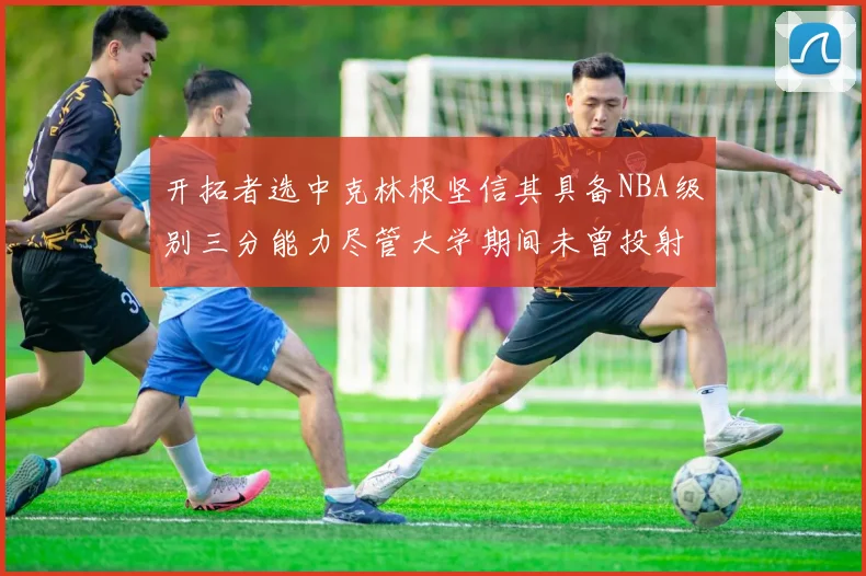开拓者选中克林根坚信其具备NBA级别三分能力尽管大学期间未曾投射
