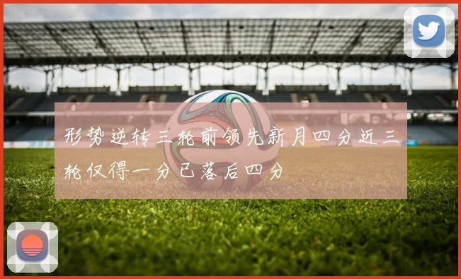 形势逆转三轮前领先新月四分近三轮仅得一分已落后四分