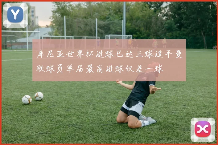 库尼亚世界杯进球已达三球追平曼联球员单届最高进球仅差一球