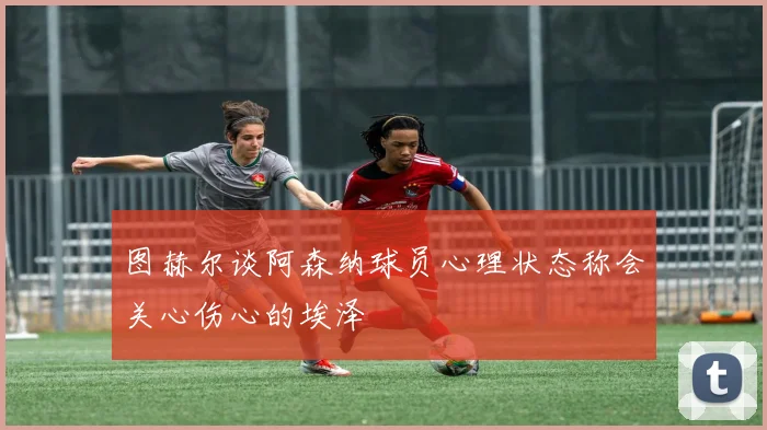 图赫尔谈阿森纳球员心理状态称会关心伤心的埃泽