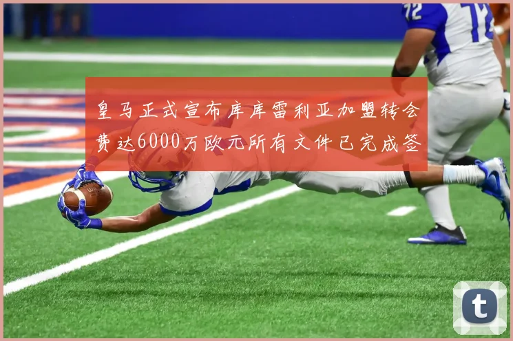 皇马正式宣布库库雷利亚加盟转会费达6000万欧元所有文件已完成签署