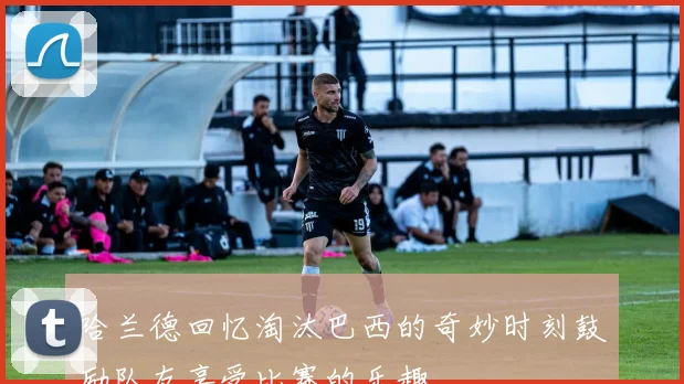 哈兰德回忆淘汰巴西的奇妙时刻鼓励队友享受比赛的乐趣