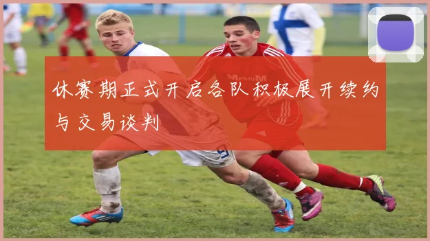 休赛期正式开启各队积极展开续约与交易谈判