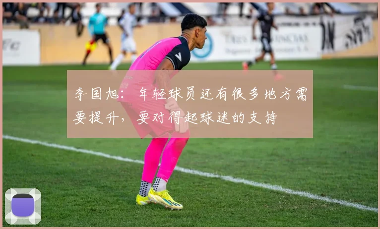 李国旭：年轻球员还有很多地方需要提升，要对得起球迷的支持