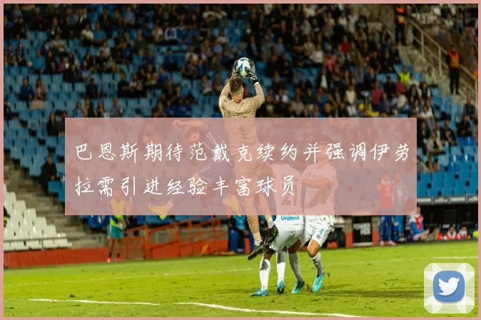 巴恩斯期待范戴克续约并强调伊劳拉需引进经验丰富球员