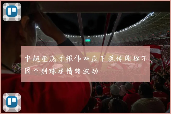 中超垫底于根伟回应下课传闻称不因个别球迷情绪波动
