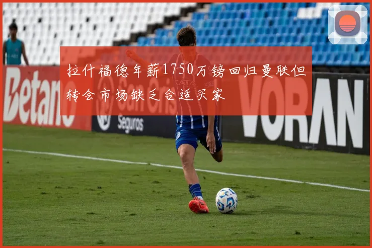拉什福德年薪1750万镑回归曼联但转会市场缺乏合适买家