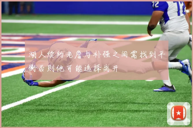 湖人续约老詹与补强之间需找到平衡否则他可能选择离开