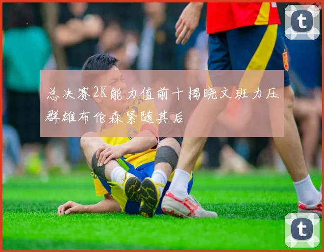 总决赛2K能力值前十揭晓文班力压群雄布伦森紧随其后