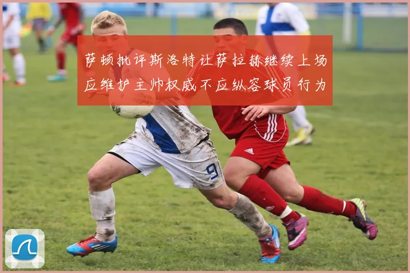 萨顿批评斯洛特让萨拉赫继续上场应维护主帅权威不应纵容球员行为